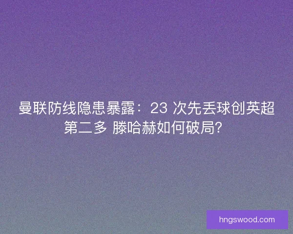 曼联防线隐患暴露：23 次先丢球创英超第二多 滕哈赫如何破局？