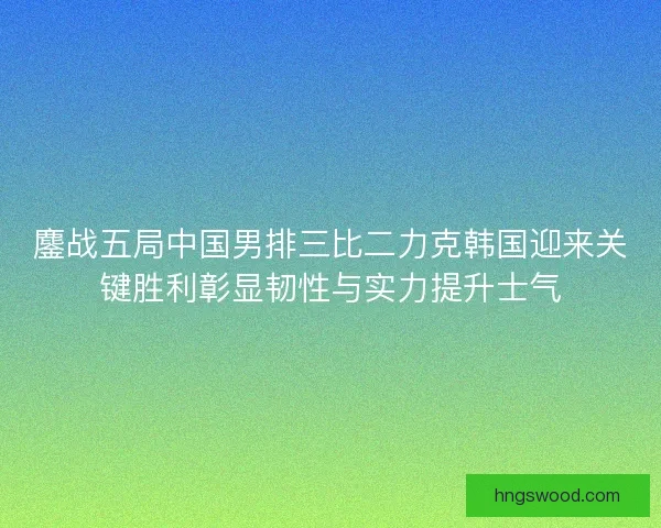 鏖战五局中国男排三比二力克韩国迎来关键胜利彰显韧性与实力提升士气